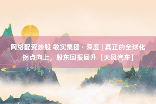 网络配资炒股 敏实集团 · 深度 | 真正的全球化拐点向上，股东回报回升【天风汽车】