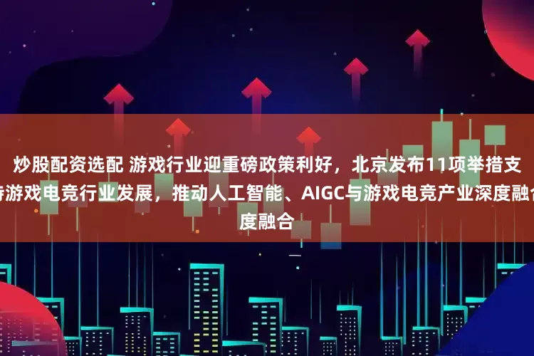 炒股配资选配 游戏行业迎重磅政策利好，北京发布11项举措支持游戏电竞行业发展，推动人工智能、AIGC与游戏电竞产业深度融合