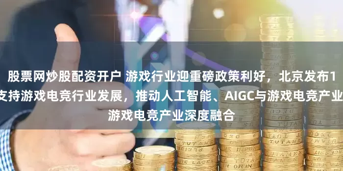 股票网炒股配资开户 游戏行业迎重磅政策利好，北京发布11项举措支持游戏电竞行业发展，推动人工智能、AIGC与游戏电竞产业深度融合