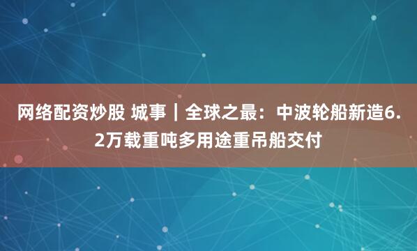 网络配资炒股 城事｜全球之最：中波轮船新造6.2万载重吨多用途重吊船交付