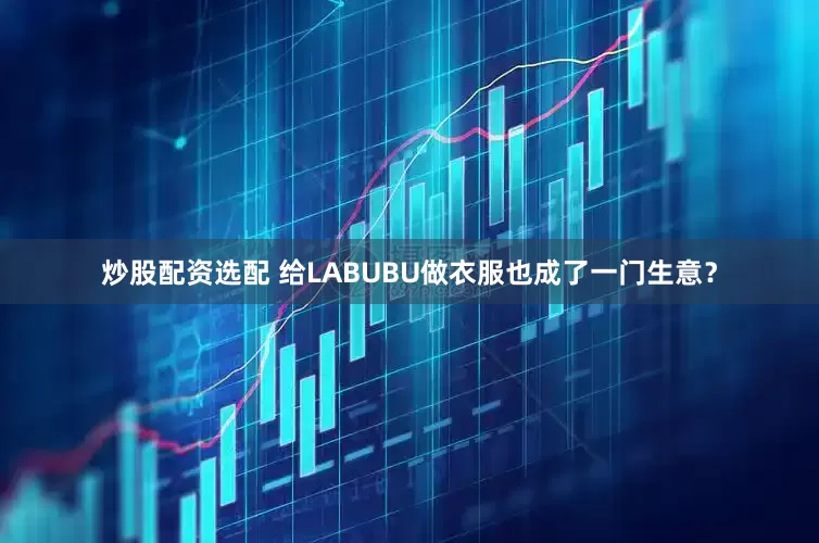 炒股配资选配 给LABUBU做衣服也成了一门生意？