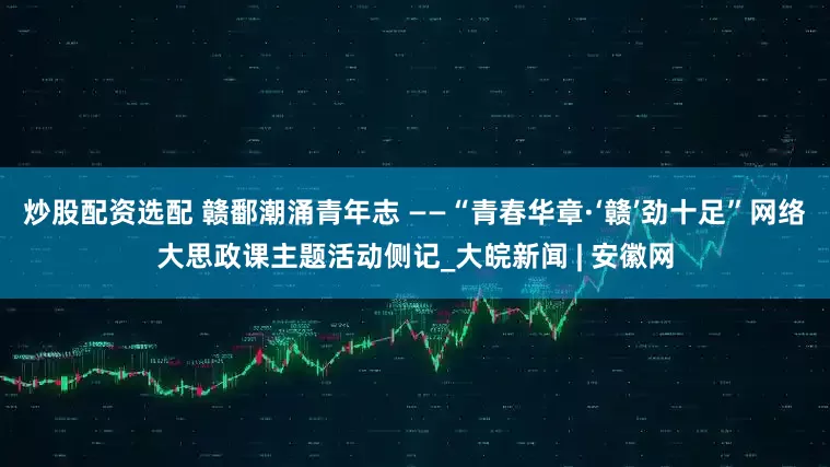 炒股配资选配 赣鄱潮涌青年志 ——“青春华章·‘赣’劲十足”网络大思政课主题活动侧记_大皖新闻 | 安徽网