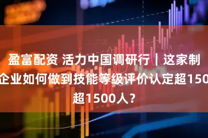 盈富配资 活力中国调研行｜这家制造业企业如何做到技能等级评价认定超1500人？