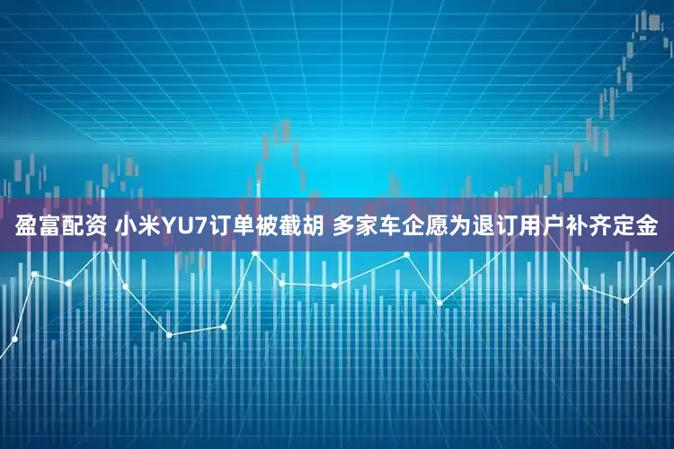 盈富配资 小米YU7订单被截胡 多家车企愿为退订用户补齐定金