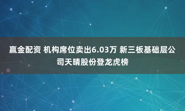 赢金配资 机构席位卖出6.03万 新三板基础层公司天晴股份登龙虎榜