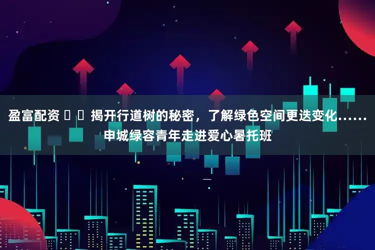 盈富配资 ​​揭开行道树的秘密，了解绿色空间更迭变化……申城绿容青年走进爱心暑托班