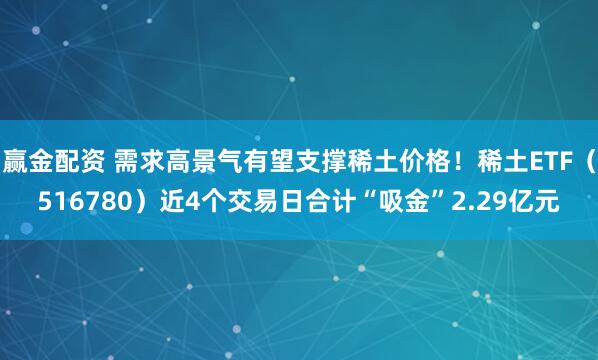 赢金配资 需求高景气有望支撑稀土价格！稀土ETF（516780）近4个交易日合计“吸金”2.29亿元