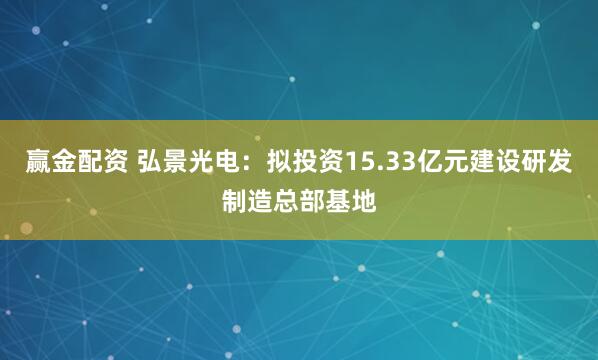 赢金配资 弘景光电：拟投资15.33亿元建设研发制造总部基地