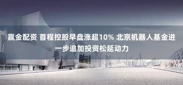 赢金配资 首程控股早盘涨超10% 北京机器人基金进一步追加投资松延动力
