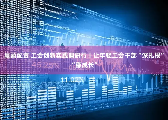 赢盈配资 工会创新实践调研行丨让年轻工会干部“深扎根”“稳成长”