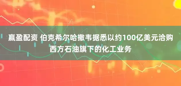 赢盈配资 伯克希尔哈撒韦据悉以约100亿美元洽购西方石油旗下的化工业务