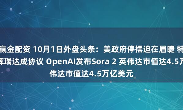 赢金配资 10月1日外盘头条：美政府停摆迫在眉睫 特朗普与辉瑞达成协议 OpenAI发布Sora 2 英伟达市值达4.5万亿美元
