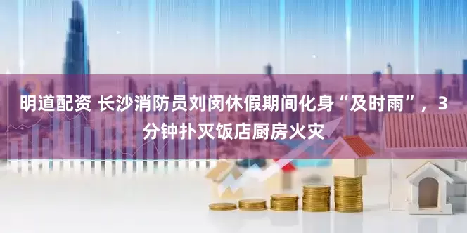 明道配资 长沙消防员刘闵休假期间化身“及时雨”，3分钟扑灭饭店厨房火灾