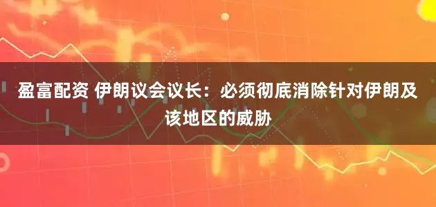 盈富配资 伊朗议会议长：必须彻底消除针对伊朗及该地区的威胁