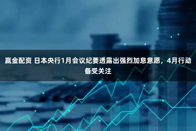 赢金配资 日本央行1月会议纪要透露出强烈加息意愿，4月行动备受关注