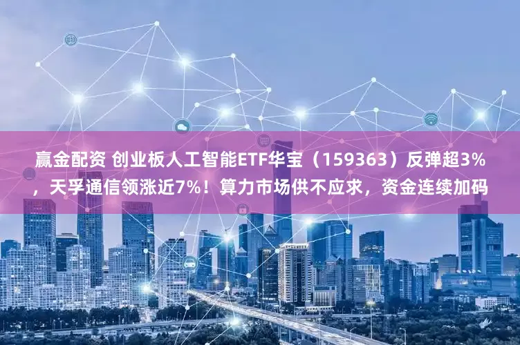 赢金配资 创业板人工智能ETF华宝（159363）反弹超3%，天孚通信领涨近7%！算力市场供不应求，资金连续加码