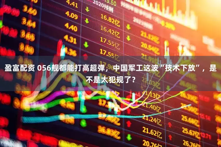 盈富配资 056舰都能打高超弹，中国军工这波“技术下放”，是不是太犯规了？