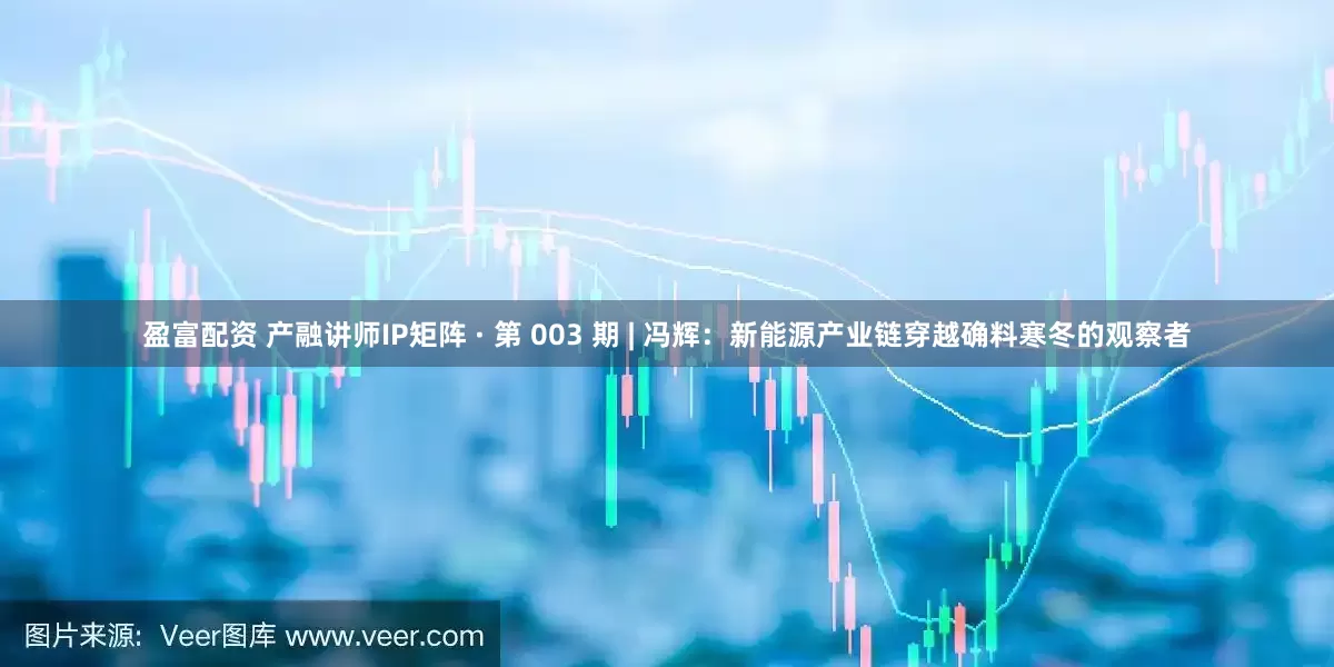 盈富配资 产融讲师IP矩阵 · 第 003 期 | 冯辉：新能源产业链穿越确料寒冬的观察者