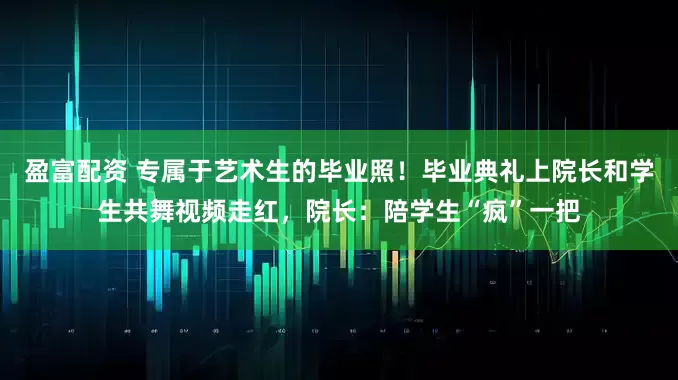 盈富配资 专属于艺术生的毕业照!毕业典礼上院长和学生共舞视频走红,院长:陪学生“疯”一把